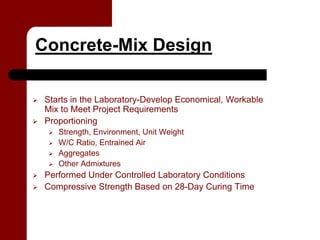 Concrete-Mix Design

 Starts in the Laboratory-Develop Economical, Workable
 Mix to Meet Project Requirements
 Proportioning
    Strength, Environment, Unit Weight
    W/C Ratio, Entrained Air
    Aggregates
    Other Admixtures
 Performed Under Controlled Laboratory Conditions
 Compressive Strength Based on 28-Day Curing Time
 