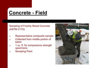 Concrete - Field

Sampling of Freshly Mixed Concrete
(ASTM C172)

     Representative composite sample
     Collected from middle portion of
     batch
     1 cu. ft. for compressive strength
     specimens
     Sampling Point
 