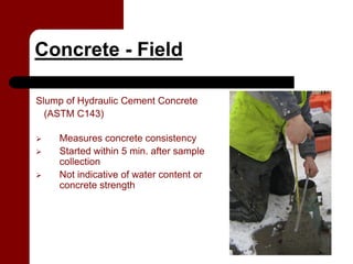 Concrete - Field

Slump of Hydraulic Cement Concrete
  (ASTM C143)

    Measures concrete consistency
    Started within 5 min. after sample
    collection
    Not indicative of water content or
    concrete strength
 