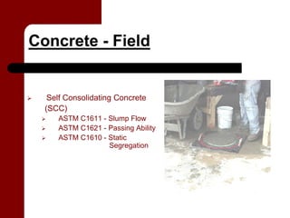 Concrete - Field


   Self Consolidating Concrete
  (SCC)
     ASTM C1611 - Slump Flow
     ASTM C1621 - Passing Ability
     ASTM C1610 - Static
                  Segregation
 