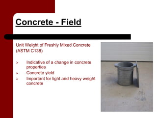 Concrete - Field

Unit Weight of Freshly Mixed Concrete
(ASTM C138)

     Indicative of a change in concrete
     properties
     Concrete yield
     Important for light and heavy weight
     concrete
 