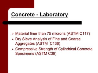 Concrete - Laboratory


 Material finer than 75 microns (ASTM C117)
 Dry Sieve Analysis of Fine and Coarse
 Aggregates (ASTM C136)
 Compressive Strength of Cylindrical Concrete
 Specimens (ASTM C39)
 