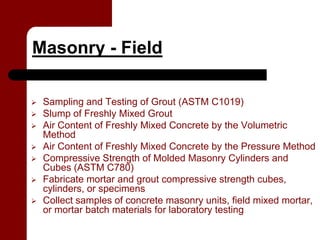 Masonry - Field

 Sampling and Testing of Grout (ASTM C1019)
 Slump of Freshly Mixed Grout
 Air Content of Freshly Mixed Concrete by the Volumetric
 Method
 Air Content of Freshly Mixed Concrete by the Pressure Method
 Compressive Strength of Molded Masonry Cylinders and
 Cubes (ASTM C780)
 Fabricate mortar and grout compressive strength cubes,
 cylinders, or specimens
 Collect samples of concrete masonry units, field mixed mortar,
 or mortar batch materials for laboratory testing
 