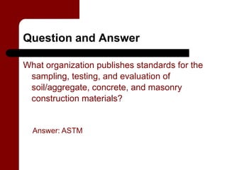 Question and Answer

What organization publishes standards for the
 sampling, testing, and evaluation of
 soil/aggregate, concrete, and masonry
 construction materials?


  Answer: ASTM
 