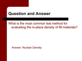 Question and Answer

What is the most common test method for
 evaluating the in-place density of fill materials?




  Answer: Nuclear Density
 