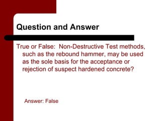 Question and Answer

True or False: Non-Destructive Test methods,
  such as the rebound hammer, may be used
  as the sole basis for the acceptance or
  rejection of suspect hardened concrete?




  Answer: False
 