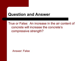 Question and Answer

True or False: An increase in the air content of
  concrete will increase the concrete’s
  compressive strength?




  Answer: False
 