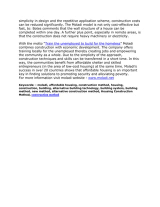 simplicity in design and the repetitive application scheme, construction costs
can be reduced significantly. The Moladi model is not only cost-effective but
fast, to: Botes comments that the wall structure of a house can be
completed within one day. A further plus point, especially in remote areas, is
that the construction does not require heavy machinery or electricity.

With the motto “Train the unemployed to build for the homeless” Moladi
combines construction with economic development. The company offers
training locally for the unemployed thereby creating jobs and empowering
the community as a whole. Due to the simplicity of the approach,
construction techniques and skills can be transferred in a short time. In this
way, the communities benefit from affordable shelter and skilled
entrepreneurs (in the area of low-cost housing) at the same time. Moladi’s
success in over 20 countries shows that affordable housing is an important
key in finding solutions to promoting security and alleviating poverty.
For more information visit moladi website - www.moladi.net

Keywords: - moladi, affordable housing, construction method, housing,
construction, building, alternative building technology, building system, building
method, new method, alternative construction method, Housing Construction
Method, construction method
 