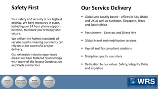 Your safety and security is our highest
priority. We have measures in place,
including our 24 hour phone support
helpline, to ensure you’re happy and
secure.
We deliver the highest standards of
service quality meaning our clients can
rely on us for successful project
delivery.
Our extensive industry experience
means we have fostered relationships
with many of the largest Construction
and Civils contractors.
Safety First Our Service Delivery
 Global and Locally based – offices in Abu Dhabi
and UK as well as Kurdistan, Singapore, Texas
and South Africa
 Recruitment - Contract and Direct Hire
 Global travel and mobilisation services
 Payroll and Tax compliant solutions
 Discipline specific recruiters
 Dedication to our values: Safety, Integrity, Pride
and Expertise
 