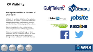 CV Visibility
Putting the candidate at the heart of
what we do
WRS puts the candidate at the heart of our activities;
we recognise the need for a consistently high level of
supply of personnel and understand that in recent
years the talent pool of industry experts has reduced.
Our recruiters therefore place a high priority on
maintaining close contact with industry specialists .
We can increase your visibility through our client
networking, and are active across many of the major
job boards – as well as our strong web presence
through our own website and social media channels.
 
