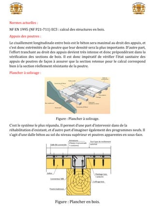 Normes actuelles :
NF EN 1995 (NF P21-711) EC5 : calcul des structures en bois.
Appuis des poutres :
Le cisaillement longitudinale entre bois est le béton sera maximal au droit des appuis, et
c’est donc extrémités de la poutre que leur densité sera la plus importante. D’autre part,
l’effort tranchant au droit des appuis devient très intense et donc prépondérant dans la
vérification des sections de bois. Il est donc impératif de vérifier l’état sanitaire des
appuis de poutres de façon à assurer que la section retenue pour le calcul correspond
bien à la section réellement résistante de la poutre.
Plancher à solivage :
Figure : Plancher à solivage.
C’est le système le plus répandu. Il permet d’une part d’intervenir dans de la
réhabilitation d’existant, et d’autre part d’imaginer également des programmes neufs. Il
s’agit d’une dalle béton au sol du niveau supérieur et poutres apparentes en sous-face.
Figure : Plancher en bois.
 