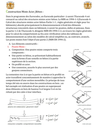 Construction Mixte Acier_Béton :
Dans le programme des Eurocodes, un Eurocode particulier- à savoir l’Eurocode 4 est
consacré au calcul des structures mixtes acier-béton. La NBN en 1994-1-1(Eurocode 4-
Calcul des structures mixtes acier-béton-Partie 1-1 ; règles générales et règle pour les
bâtiments) aborde principalement le dimensionnement à froid des éléments
structuraux rencontrés dans un bâtiment, à savoir les poutres, dalles et poteaux. Dans
la partie 1-2 de l’Eurocode 4, désignée NBN EN 1994-1-2, on trouve les règles générales
pour le calcul du comportement au feu avec vérification selon des tableaux de
dimensionnement au selon des modèles de calcul simplifies ou, au contraire, avancés.
Les ponts mixtes font l’objet d’une partie 2 (NBN EN 1994-2).
A. Les éléments constructifs :
I. Poutre Mixte :
a. Composition :Une poutre mixte comporte trois
composants :
 Une partie en béton, se présentant habituellement
sous la forme d’une semelle en béton à la partie
supérieure de la section.
 Un profilé en acier.
 Une connexion, assurée le plus souvent par des
goujons connecteurs.
La connexion vise à ce que la partie en béton et le profilé en
acier travaillent concomitamment de manière à approcher le
comportement d’une section monolithe. Ce principe de tous
temps été mis en œuvre dans les constructions en bois ; un
bel exemple est réalisation d’une poutre en superposant
deux éléments en bois de hauteur h et largeur b et en les
reliant par des cales à leur interface.
 