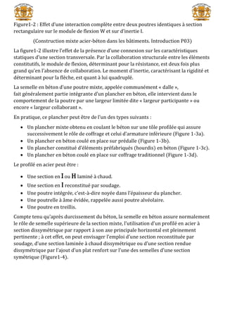 Figure1-2 : Effet d’une interaction complète entre deux poutres identiques à section
rectangulaire sur le module de flexion W et sur d’inertie I.
(Construction mixte acier-béton dans les bâtiments. Introduction P03)
La figure1-2 illustre l’effet de la présence d’une connexion sur les caractéristiques
statiques d’une section transversale. Par la collaboration structurale entre les éléments
constitutifs, le module de flexion, déterminant pour la résistance, est deux fois plus
grand qu’en l’absence de collaboration. Le moment d’inertie, caractérisant la rigidité et
déterminant pour la flèche, est quant à lui quadruplé.
La semelle en béton d’une poutre mixte, appelée communément « dalle »,
fait généralement partie intégrante d’un plancher en béton, elle intervient dans le
comportement de la poutre par une largeur limitée dite « largeur participante » ou
encore « largeur collaborant ».
En pratique, ce plancher peut être de l’un des types suivants :
 Un plancher mixte obtenu en coulant le béton sur une tôle profilée qui assure
successivement le rôle de coffrage et celui d’armature inférieure (Figure 1-3a).
 Un plancher en béton coulé en place sur prédalle (Figure 1-3b).
 Un plancher constitué d’éléments préfabriqués (hourdis) en béton (Figure 1-3c).
 Un plancher en béton coulé en place sur coffrage traditionnel (Figure 1-3d).
Le profilé en acier peut être :
 Une section en I ou H laminé à chaud.
 Une section en I reconstitué par soudage.
 Une poutre intégrée, c’est-à-dire noyée dans l’épaisseur du plancher.
 Une poutrelle à âme évidée, rappelée aussi poutre alvéolaire.
 Une poutre en treillis.
Compte tenu qu’après durcissement du béton, la semelle en béton assure normalement
le rôle de semelle supérieure de la section mixte, l’utilisation d’un profilé en acier à
section dissymétrique par rapport à son axe principale horizontal est pleinement
pertinente ; à cet effet, on peut envisager l’emploi d’une section reconstituée par
soudage, d’une section laminée à chaud dissymétrique ou d’une section rendue
dissymétrique par l’ajout d’un plat renfort sur l’une des semelles d’une section
symétrique (Figure1-4).
 