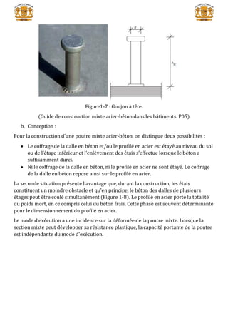 Figure1-7 : Goujon à tête.
(Guide de construction mixte acier-béton dans les bâtiments. P05)
b. Conception :
Pour la construction d’une poutre mixte acier-béton, on distingue deux possibilités :
 Le coffrage de la dalle en béton et/ou le profilé en acier est étayé au niveau du sol
ou de l’étage inférieur et l’enlèvement des étais s’effectue lorsque le béton a
suffisamment durci.
 Ni le coffrage de la dalle en béton, ni le profilé en acier ne sont étayé. Le coffrage
de la dalle en béton repose ainsi sur le profilé en acier.
La seconde situation présente l’avantage que, durant la construction, les étais
constituent un moindre obstacle et qu’en principe, le béton des dalles de plusieurs
étages peut être coulé simultanément (Figure 1-8). Le profilé en acier porte la totalité
du poids mort, en ce compris celui du béton frais. Cette phase est souvent déterminante
pour le dimensionnement du profilé en acier.
Le mode d’exécution a une incidence sur la déformée de la poutre mixte. Lorsque la
section mixte peut développer sa résistance plastique, la capacité portante de la poutre
est indépendante du mode d’exécution.
 