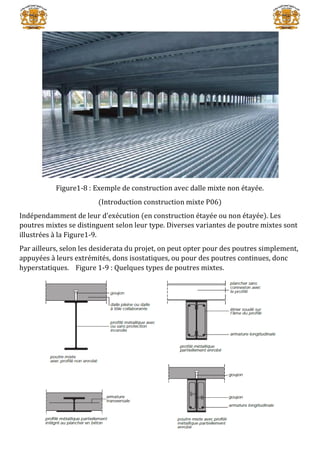 Figure1-8 : Exemple de construction avec dalle mixte non étayée.
(Introduction construction mixte P06)
Indépendamment de leur d’exécution (en construction étayée ou non étayée). Les
poutres mixtes se distinguent selon leur type. Diverses variantes de poutre mixtes sont
illustrées à la Figure1-9.
Par ailleurs, selon les desiderata du projet, on peut opter pour des poutres simplement,
appuyées à leurs extrémités, dons isostatiques, ou pour des poutres continues, donc
hyperstatiques. Figure 1-9 : Quelques types de poutres mixtes.
 