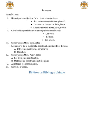 Sommaire :
Introduction :
I. Historique et définition de la construction mixte :
 La construction mixte en général.
 La construction mixte Bois_Béton.
 La construction mixte Acier_Béton.
II. Caractéristique techniques et emploi des matériaux :
 Le béton.
 Le bois.
 Les aciers.
III. Construction Mixte Bois_Béton :
 Les apports de la mixité (La construction mixte Bois_Béton).
A. Différents système de structure :
B. Plancher.
IV. Construction Mixte Acier_Béton :
A. Les éléments constructifs.
B. Méthode de construction et montage.
V. Avantages et inconvénients.
VI. Exemple d’usage.
Référence Bibliographique
 