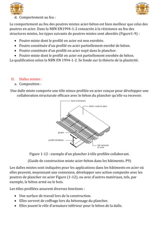 d. Comportement au feu :
Le comportement au feu des poutres mixtes acier-béton est bien meilleur que celui des
poutres en acier. Dans la NBN EN1994-1-2 consacrée à la résistance au feu des
structures mixtes, les types suivants de poutres mixtes sont abordés (Figure1-9) :
 Poutre mixte dont le profilé en acier est non enrobée.
 Poutre constituée d’un profilé en acier partiellement enrobé de béton.
 Poutre constituée d’un profilé en acier noyé dans le plancher.
 Poutre mixte dont le profilé en acier est partiellement enrobée de béton.
La qualification selon la NBN EN 1994-1-2. Se fonde sur la théorie de la plasticité.
II. Dalles mixtes :
a. Composition :
Une dalle mixte comporte une tôle mince profilée en acier conçue pour développer une
collaboration structurale efficace avec le béton du plancher qu’elle va recevoir.
Figure 1-12 : exemple d’un plancher à tôle profilée collaborant.
(Guide de construction mixte acier-béton dans les bâtiments. P9)
Les dalles mixtes sont indiquées pour les applications dans les bâtiments en acier où
elles peuvent, moyennant une connexion, développer une action composite avec les
poutres de plancher en acier Figure (1-12), ou avec d’autres matériaux, tels, par
exemple, le béton armé ou le bois.
Les tôles profilées assurent diverses fonctions :
 Une surface de travail lors de la construction.
 Elles servent de coffrage lors du bétonnage du plancher.
 Elles jouent le rôle d’armature inférieur pour le béton de la dalle.
 