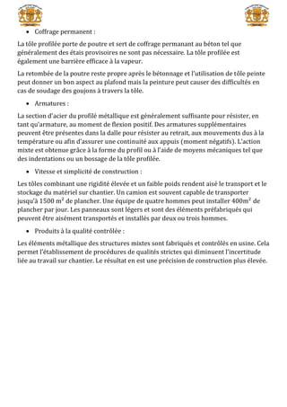  Coffrage permanent :
La tôle profilée porte de poutre et sert de coffrage permanant au béton tel que
généralement des étais provisoires ne sont pas nécessaire. La tôle profilée est
également une barrière efficace à la vapeur.
La retombée de la poutre reste propre après le bétonnage et l’utilisation de tôle peinte
peut donner un bon aspect au plafond mais la peinture peut causer des difficultés en
cas de soudage des goujons à travers la tôle.
 Armatures :
La section d’acier du profilé métallique est généralement suffisante pour résister, en
tant qu’armature, au moment de flexion positif. Des armatures supplémentaires
peuvent être présentes dans la dalle pour résister au retrait, aux mouvements dus à la
température ou afin d’assurer une continuité aux appuis (moment négatifs). L’action
mixte est obtenue grâce à la forme du profil ou à l’aide de moyens mécaniques tel que
des indentations ou un bossage de la tôle profilée.
 Vitesse et simplicité de construction :
Les tôles combinant une rigidité élevée et un faible poids rendent aisé le transport et le
stockage du matériel sur chantier. Un camion est souvent capable de transporter
jusqu’à 1500 m² de plancher. Une équipe de quatre hommes peut installer 400m² de
plancher par jour. Les panneaux sont légers et sont des éléments préfabriqués qui
peuvent être aisément transportés et installés par deux ou trois hommes.
 Produits à la qualité contrôlée :
Les éléments métallique des structures mixtes sont fabriqués et contrôlés en usine. Cela
permet l’établissement de procédures de qualités strictes qui diminuent l’incertitude
liée au travail sur chantier. Le résultat en est une précision de construction plus élevée.
 