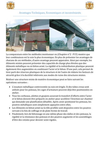 Avantages Techniques, Economiques et inconvénients
La comparaison entre les méthodes mentionner en (Chapitre n°2 : P15) montre que
leur combinaison est la voie la plus économique. En plus de présenter les avantages de
chacune de ces méthodes, d’autre avantage peuvent apparaitre. Ainsi par exemple, les
éléments mixtes peuvent présenter des capacités de charge plus élevées que des
éléments métallique ou en béton armé. La rigidité et la redistribution plastique peuvent
également être augmentées en combinant l’acier et le béton. D’une part, cela permet de
tirer parti des réserves plastiques de la structure et de l’autre de réduire les facteurs de
sécurité grâce à la ductilité inhérente aux modes de ruine des structures mixtes.
Réaliser une structure mixte de manière économique peut se faire suivant les
opérations suivantes :
 L’ossature métallique contreventée ou non est érigée. Si des tubes creux sont
utilisés pour les poteaux, les cages d’armature peuvent déjà être positionnées en
atelier.
 Tous les corbeaux, ailettes et goujons assurant le transfert d’efforts entre l’acier
et le béton doivent être préparés en atelier pour accélérer l’érection sur chantier
qui demande une planification détaillée. Après avoir positionné les poteaux, les
poutres métalliques sont simplement appuyées entre elles.
 Les éléments en béton armé ou la tôle profilée sont disposées entre les poutres
servant à la fois de coffrage et de plate-forme de travail.
 Finalement, lors de bétonnage en une même phase des dalles et des poteaux, la
rigidité et la résistance des poteaux et des poutres augmente et les assemblages
d’être des rotules pour devenir semi-rigides.
 