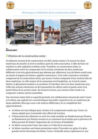 Historique et définition de la construction mixte
Généralité :
Définition de la construction mixte :
Un élément structural de construction est défi comme mixtes s’il associe les deux
matériaux de manière à tirer le meilleur parti de cette association. L’idée de base est
similaire à celle exploitée en béton armé. Toutefois, en construction mixte, la
solidarisation entre les composants de la section constituée de deux matériaux
différents n’est très généralement pas obtenue par adhérence (cas du béton armé) mais
au moyen d’organes de liaison, appelés connecteurs. C’est cette connexion, troisième
composant de la construction mixte, qui assure l’action composite d’une section faite de
deux matériaux. Le rôle majeur de la connexion est d’empêcher, ou à tout le moins
limiter, le glissement tendant à se produire à l’interface entre les deux matériaux sous
l’effet des actions extérieures et de transmettre les efforts entre la partie acier et la
partie béton de la section mixte. En d’autres termes, une section mixte tends à se
comporter comme section monolithe.
Une structure mixte doit sa capacité portante à la collaboration structurale entre l’acier
et le béton, qui exploite les caractéristiques favorable respectives de ces matériaux de
façon optimale. Bien que ceux-ci de natures différentes, ils se complètent fort
opportunément :
 Le béton est tout indiqué pour résister à la compression tandis que l’acier est
mieux adapté pour transmettre des efforts de traction.
 L’élancement des éléments en acier les rend sensibles au flambement par flexion,
au flambement par flexion-torsion et au voilement local tandis que la présence du
béton permet de limiter l’apparition de ces formes d’instabilité.
 Le béton recouvrant l’acier met celui-ci à l’abri de la corrosion.
 Le béton constitue une bonne protection contre l’incendie car, grâce à la plus
grande inertie thermique du béton, l’acier s’échauffe moins rapidement et une
 