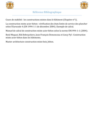 Référence Bibliographique
Cours de stabilité : les constructions mixtes dans le bâtiment (Chapitre n°1).
La construction mixte acier-béton : vérification des états limite de service des plancher
selon l’Eurocode 4 (EN 1994-1-1 de décembre 2004). Exemple de calcul.
Manuel de calcul de construction mixte acier béton selon la norme EN1994-1-1 (2004).
René Maquoi, Rik Debruyckere, Jean-François Demonceau et Lincy Pyl : Construction
mixte acier-béton dans les bâtiments.
Master architecture construction mixte bois_béton.
 