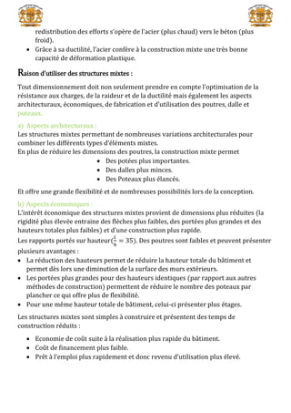 redistribution des efforts s’opère de l’acier (plus chaud) vers le béton (plus
froid).
 Grâce à sa ductilité, l’acier confère à la construction mixte une très bonne
capacité de déformation plastique.
Raison d’utiliser des structures mixtes :
Tout dimensionnement doit non seulement prendre en compte l’optimisation de la
résistance aux charges, de la raideur et de la ductilité mais également les aspects
architecturaux, économiques, de fabrication et d’utilisation des poutres, dalle et
poteaux.
a) Aspects architecturaux :
Les structures mixtes permettant de nombreuses variations architecturales pour
combiner les différents types d’éléments mixtes.
En plus de réduire les dimensions des poutres, la construction mixte permet
 Des potées plus importantes.
 Des dalles plus minces.
 Des Poteaux plus élancés.
Et offre une grande flexibilité et de nombreuses possibilités lors de la conception.
b) Aspects économiques :
L’intérêt économique des structures mixtes provient de dimensions plus réduites (la
rigidité plus élevée entraine des flèches plus faibles, des portées plus grandes et des
hauteurs totales plus faibles) et d’une construction plus rapide.
Les rapports portés sur hauteur(
𝐿
ℎ
= 35). Des poutres sont faibles et peuvent présenter
plusieurs avantages :
 La réduction des hauteurs permet de réduire la hauteur totale du bâtiment et
permet dès lors une diminution de la surface des murs extérieurs.
 Les portées plus grandes pour des hauteurs identiques (par rapport aux autres
méthodes de construction) permettent de réduire le nombre des poteaux par
plancher ce qui offre plus de flexibilité.
 Pour une même hauteur totale de bâtiment, celui-ci présenter plus étages.
Les structures mixtes sont simples à construire et présentent des temps de
construction réduits :
 Economie de coût suite à la réalisation plus rapide du bâtiment.
 Coût de financement plus faible.
 Prêt à l’emploi plus rapidement et donc revenu d’utilisation plus élevé.
 