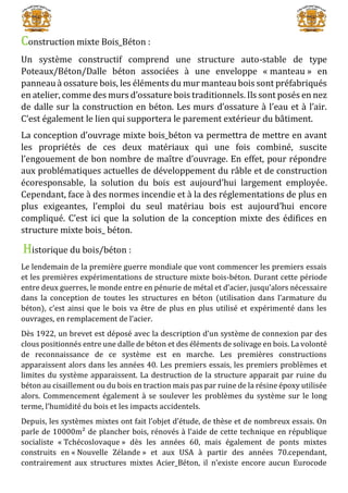 Construction mixte Bois_Béton :
Un système constructif comprend une structure auto-stable de type
Poteaux/Béton/Dalle béton associées à une enveloppe « manteau » en
panneau à ossature bois, les éléments du mur manteau bois sont préfabriqués
en atelier, comme des murs d’ossature bois traditionnels. Ils sont posés en nez
de dalle sur la construction en béton. Les murs d’ossature à l’eau et à l’air.
C’est également le lien qui supportera le parement extérieur du bâtiment.
La conception d’ouvrage mixte bois_béton va permettra de mettre en avant
les propriétés de ces deux matériaux qui une fois combiné, suscite
l’engouement de bon nombre de maître d’ouvrage. En effet, pour répondre
aux problématiques actuelles de développement du râble et de construction
écoresponsable, la solution du bois est aujourd’hui largement employée.
Cependant, face à des normes incendie et à la des réglementations de plus en
plus exigeantes, l’emploi du seul matériau bois est aujourd’hui encore
compliqué. C’est ici que la solution de la conception mixte des édifices en
structure mixte bois_ béton.
Historique du bois/béton :
Le lendemain de la première guerre mondiale que vont commencer les premiers essais
et les premières expérimentations de structure mixte bois-béton. Durant cette période
entre deux guerres, le monde entre en pénurie de métal et d’acier, jusqu’alors nécessaire
dans la conception de toutes les structures en béton (utilisation dans l’armature du
béton), c’est ainsi que le bois va être de plus en plus utilisé et expérimenté dans les
ouvrages, en remplacement de l’acier.
Dès 1922, un brevet est déposé avec la description d’un système de connexion par des
clous positionnés entre une dalle de béton et des éléments de solivage en bois. La volonté
de reconnaissance de ce système est en marche. Les premières constructions
apparaissent alors dans les années 40. Les premiers essais, les premiers problèmes et
limites du système apparaissent. La destruction de la structure apparait par ruine du
béton au cisaillement ou du bois en traction mais pas par ruine de la résine époxy utilisée
alors. Commencement également à se soulever les problèmes du système sur le long
terme, l’humidité du bois et les impacts accidentels.
Depuis, les systèmes mixtes ont fait l’objet d’étude, de thèse et de nombreux essais. On
parle de 10000m² de plancher bois, rénovés à l’aide de cette technique en république
socialiste « Tchécoslovaque » dès les années 60, mais également de ponts mixtes
construits en « Nouvelle Zélande » et aux USA à partir des années 70.cependant,
contrairement aux structures mixtes Acier_Béton, il n’existe encore aucun Eurocode
 