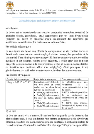 spécifique aux structure mixte Bois_Béton. Il faut pour cela se référencer à l’Eurocode 5 :
conception et calcul des structures en bois (EN 1995).
Caractéristiques techniques et emploi des matériaux
a) Le béton :
Le béton est un matériau de construction composite homogène, constitué de
granulat (sable, gravillons... etc.) agglomérés par un lient hydraulique
(ciment) qui durcit en présence d’eau. En ajoutant des adjuvants qui
améliorent sensiblement les performances du matériau.
Propriétés mécanique :
La résistance du béton aux efforts de compression et de traction varie en
fonction de la nature du ciment employé, de son dosage, des granulats et de
la quantité d’eau ainsi que du soin apporté à la mise en œuvre et des contrôles
auxquels il est soumis. Malgré cette diversité, il reste clair que le béton
présente des résistances à la compression élevées et des résistances faibles
en traction (en pratique, elles sont négligées). C’est pourquoi il est
généralement associé à des armatures en acier dans les zones tendues.
Propriétés physiques :
Conductivité thermique Propriétés acoustiques Comportement au feu
𝜆 𝑚𝑜𝑦 = 1,75 𝑊. 𝑚−1
. 𝐾−1 Protection contre le bruit.
Un bloc plein et creux
enduit sur les deux faces
(20cm) ou béton plein :
 59db(A) au bruit rose.
 54db(A) au bruit route.
Un mur en béton plein
16cm :
 57db(A) au bruit rose.
 53db(A) au bruit route.
Un affaiblissement des
résistances à la
compression et à la traction
du béton.
A 600*C le béton perd 45%
de sa résistance en
compression et 100% en
traction.
A 200°C son module
d’élasticité est quant à lui,
divisé par 2.
b) Le bois :
Le bois est un matériau naturel. Il consiste la plus grande partie du tronc des
plantes ligneuses. Il joue un double rôle comme conducteur de la sève brute
et tissu de soutien qui donne leur résistance aux tiges. Il sert aussi parfois de
tissu de réserve. C’est un des matériaux les plus appréciés pour ses propriétés
 