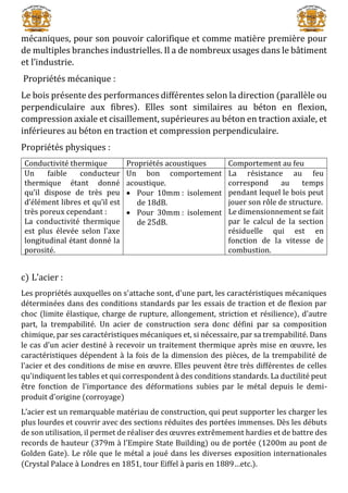 mécaniques, pour son pouvoir calorifique et comme matière première pour
de multiples branches industrielles. Il a de nombreux usages dans le bâtiment
et l’industrie.
Propriétés mécanique :
Le bois présente des performances différentes selon la direction (parallèle ou
perpendiculaire aux fibres). Elles sont similaires au béton en flexion,
compression axiale et cisaillement, supérieures au béton en traction axiale, et
inférieures au béton en traction et compression perpendiculaire.
Propriétés physiques :
Conductivité thermique Propriétés acoustiques Comportement au feu
Un faible conducteur
thermique étant donné
qu’il dispose de très peu
d’élément libres et qu’il est
très poreux cependant :
La conductivité thermique
est plus élevée selon l’axe
longitudinal étant donné la
porosité.
Un bon comportement
acoustique.
 Pour 10mm : isolement
de 18dB.
 Pour 30mm : isolement
de 25dB.
La résistance au feu
correspond au temps
pendant lequel le bois peut
jouer son rôle de structure.
Le dimensionnement se fait
par le calcul de la section
résiduelle qui est en
fonction de la vitesse de
combustion.
c) L’acier :
Les propriétés auxquelles on s'attache sont, d'une part, les caractéristiques mécaniques
déterminées dans des conditions standards par les essais de traction et de flexion par
choc (limite élastique, charge de rupture, allongement, striction et résilience), d'autre
part, la trempabilité. Un acier de construction sera donc défini par sa composition
chimique, par ses caractéristiques mécaniques et, si nécessaire, par sa trempabilité. Dans
le cas d'un acier destiné à recevoir un traitement thermique après mise en œuvre, les
caractéristiques dépendent à la fois de la dimension des pièces, de la trempabilité de
l'acier et des conditions de mise en œuvre. Elles peuvent être très différentes de celles
qu'indiquent les tables et qui correspondent à des conditions standards. La ductilité peut
être fonction de l'importance des déformations subies par le métal depuis le demi-
produit d'origine (corroyage)
L’acier est un remarquable matériau de construction, qui peut supporter les charger les
plus lourdes et couvrir avec des sections réduites des portées immenses. Dès les débuts
de son utilisation, il permet de réaliser des œuvres extrêmement hardies et de battre des
records de hauteur (379m à l’Empire State Building) ou de portée (1200m au pont de
Golden Gate). Le rôle que le métal a joué dans les diverses exposition internationales
(Crystal Palace à Londres en 1851, tour Eiffel à paris en 1889…etc.).
 