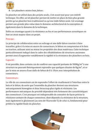 B. Les planchers mixtes bois_béton :
Ce plancher est utilisé dans des projets neufs, c’est avant tout pour son intérêt
technique. En effet, un tel plancher permet de mettre en place de bien plus grande
portée qu’un plancher bois traditionnel ou qu’une dalle béton seule. Cet avantage
permet une grande plus-value dans le domaine architectural de la conception et
également dans le domaine de la technique.
Enfin ces avantages quant à la résistance au feu et aux performances acoustiques en
font un atout majeur dans un projet.
Principe :
Le principe de collaboration entre un solivage et une dalle béton consiste à faire
travailler, grâce à la mise en œuvre de connecteurs, le béton en compression et le bois
en traction, utilisant ainsi au mieux les propriétés des deux matériaux. Cette technique
particulièrement indiqué dans le cadre des réhabilitations de structures anciennes
permet ainsi d’augmenter notablement la rigidité et la résistance des planchers en bois.
Capacité :
Il est possible, dans certains cas de conférer une capacité portante de 500Kg/m² à une
structure ne pouvant théoriquement reprendre que quelques dizaine de Kg/m², et ce
par la mise en œuvre d’une dalle de béton de 8 à 10cm avec interprétation de
connecteurs.
Connecteurs :
Le rôle de ces connecteurs est de reprendre l’effort de cisaillement à l’interface entre le
bois et le béton, de sorte que l’ensemble du plancher devient une structures
mécaniquement homogène et donc beaucoup plus rigide et résistante. Les
performances mécaniques du procédé dépendent très fortement des caractéristiques
des connecteurs. C’est pourquoi est indispensable de connaitre de façon précise la
résistance unitaire de chaque connecteur, dont dépendra la résistance de la structure,
mais également le glissement (au sens de l’Eurocode 5) de celui-ci, fondamental pour
prédire la rigidité finale du plancher.
 
