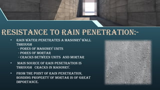 RESISTANCE TO RAIN PENETRATION:-
• Rain water penetrates a masonry wall
through
- pores of masonry units
- pores of mortar
- cracks between units and mortar
• main source of rain penetration is
through cracks in masonry.
• from the point of rain penetration,
bonding property of mortar is of great
importance.
 