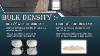 Bulk density :-
heavy weight mortar
• mortar have bulk density of 15 KN/ 3
𝑚
or more then it
• heavy quartzes are used as
adulterants in this mortar
Light weight mortar
• mortar have bulk density of less
than 15 KN/ 3
𝑚
• light porous sands, soft sands are
used as adulterants in this mortar
 