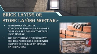BRICK LAYING OR
STONE LAYING MORTAR:-
• In masonry walls the
structural units such as stones
or bricks are bonded together
using mortar.
• The proportions of ingredients
for this purpose is decided with
respect to the kind of binding
material used
 