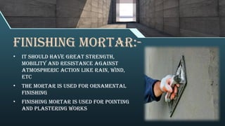 FINISHING MORTAR:-
• It should have great strength,
mobility and resistance against
atmospheric action like rain, wind,
etc
• The mortar is used for ornamental
finishing
• Finishing mortar is used for pointing
and plastering works
 