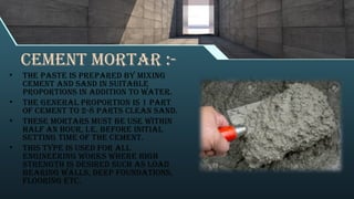 Cement mortar :-
• The paste is prepared by mixing
cement and sand in suitable
proportions in addition to water.
• The general proportion is 1 part
of cement to 2-8 parts clean sand.
• These mortars must be use within
half an hour, i.e. before initial
setting time of the cement.
• This type is used for all
engineering works where high
strength is desired such as load
bearing walls, deep foundations,
flooring etc.
 