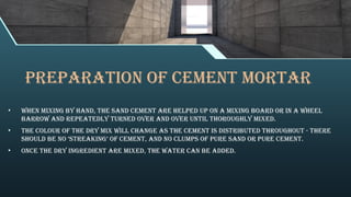 PREPARATION OF cement MORTAR
• When mixing by hand, the sand cement are helped up on a mixing board or in a wheel
barrow and repeatedly turned over and over until thoroughly mixed.
• The colour of the dry mix will change as the cement is distributed throughout - there
should be no ‘streaking’ of cement, and no clumps of pure sand or pure cement.
• Once the dry ingredient are mixed, the water can be added.
 