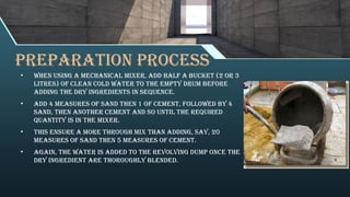 PREPARATION PROCESS
• When using a mechanical mixer, add half a bucket (2 or 3
litres) of clean cold water to the empty drum before
adding the dry ingredients in sequence.
• Add 4 measures of sand then 1 of cement, followed by 4
sand, then another cement and so until the required
quantity is in the mixer.
• This ensure a more through mix than adding, say, 20
measures of sand then 5 measures of cement.
• Again, the water is added to the revolving dump once the
dry ingredient are thoroughly blended.
 