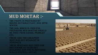 Mud mortar :-
• The paste is prepared by
mixing suitable clay, soil with
water.
• The soil which is used for
preparing mud mortar should
be free from grass, pebbles
etc.
• These are the cheapest
mortars but weakest in
strength
• These mortars are used for
brickwork of ordinary
buildings and for plastering
walls in rural areas.
 