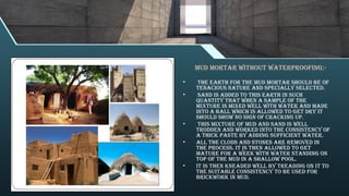 Mud mortar without waterproofing:-
• The earth for the mud mortar should be of
tenacious nature and specially selected.
• Sand is added to this earth in such
quantity that when a sample of the
mixture is mixed well with water and made
into a ball which is allowed to get dry it
should show no sign of cracking up.
• This mixture of mud and sand is well
trodden and worked into the consistency of
a thick paste by adding sufficient water.
• All the clods and stones are removed in
the process. It is then allowed to get
mature for a week with water standing on
top of the mud in a shallow pool.
• It is then kneaded well by treading on it to
the suitable consistency to be used for
brickwork in mud.
 