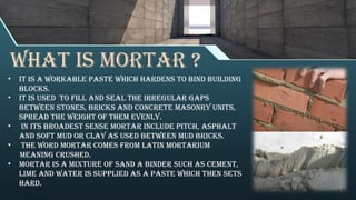 What is mortar ?
• It is a workable paste which hardens to bind building
blocks.
• It is used to fill and seal the irregular gaps
between stones, bricks and concrete masonry units,
spread the weight of them evenly.
• In its broadest sense mortar include pitch, asphalt
and soft mud or clay as used between mud bricks.
• The word Mortar comes from Latin mortarium
meaning crushed.
• mortar is a mixture of sand a Binder such as cement,
lime and water is supplied as a paste which then sets
hard.
 