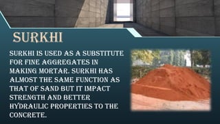 surkhi
Surkhi is used as a substitute
for fine aggregates in
making mortar. Surkhi has
almost the same function as
that of sand but it impact
strength and better
hydraulic properties to the
concrete.
 