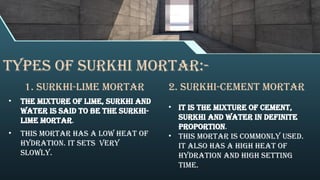 Types of surkhi mortar:-
1. Surkhi-Lime Mortar
• The mixture of lime, surkhi and
water is said to be the surkhi-
lime mortar.
• This mortar has a low heat of
hydration. It sets very
slowly.
2. Surkhi-Cement Mortar
• It is the mixture of cement,
surkhi and water in definite
proportion.
• This mortar is commonly used.
It also has a high heat of
hydration and high setting
time.
 