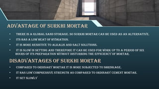 Advantage of surkhi Mortar
• There is a global sand storage. So surkhi mortar can be used as an alternative.
• Its has a low heat of hydration.
• It is more resistive to alkalis and salt solutions.
• It is slow in setting and therefore it can be used for work up to a period of six
hours of its preparation without disturbing the efficiency of mortar.
Disadvantages of surkhi Mortar
• Compared to ordinary mortar it is more subjected to shrinkage.
• It has low compressive strength as compared to ordinary cement mortar.
• It set slowly
 