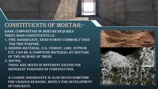 Constituents of mortar:-
Basic composition of mortar requires
three main constituents i.e.
1. Fine aggregate, Sand is most commonly used
for this purpose.
2. Binding material, e.g. Cement, Lime, Gypsum
etc. Can be a compound material by mixture
of two or more of these.
3. Water.
These are mixed in different ratios for
different purposes of construction.
A coarse aggregate is also mixed sometime
for various reasons, mostly for development
of concrete.
 