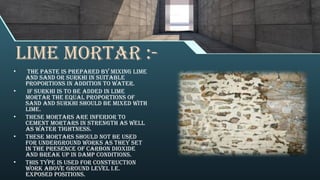 Lime mortar :-
• The paste is prepared by mixing lime
and sand or surkhi in suitable
proportions in addition to water.
• If surkhi is to be added in lime
mortar the equal proportions of
sand and surkhi should be mixed with
lime.
• These mortars are inferior to
cement mortars in strength as well
as water tightness.
• These mortars should not be used
for underground works as they set
in the presence of carbon dioxide
and break up in damp conditions.
• This type is used for construction
work above ground level i.e.
exposed positions.
 
