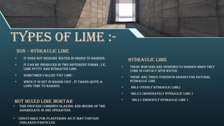 Types of lime :-
NON – HYDRAULIC LIME
• It does not require water in order to harden.
• It can be produced in two different forms , i.e.
lime putty and hydrated lime.
• Sometimes called ‘fat lime’ .
• When it is set in mason unit , it takes quite a
long time to harden.
HYDRAULIC LIME
• These Mortars are designed to harden when they
come in contact with water
• There are three strength grades for natural
hydraulic lime
• NHL2 (Feebly Hydraulic Lime)
• NHL3.5 (Moderately Hydraulic Lime )
• NHL5 ( Eminently Hydraulic Lime )
HOT MIXED LIME MORTAR
• This process combines slaking and mixing of the
aggregate in one operation.
• Unsuitable for plastering as it may contain
unslaked particles
 