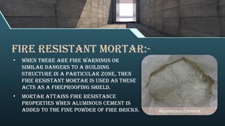 Fire Resistant Mortar:-
• When there are fire warnings or
similar dangers to a building
structure in a particular zone, then
fire resistant mortar is used as these
acts as a fireproofing shield.
• Mortar attains fire resistance
properties when aluminous cement is
added to the fine powder of fire bricks.
 