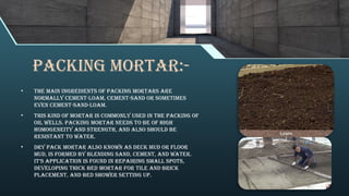 Packing Mortar:-
• The main ingredients of packing mortars are
normally cement-loam, cement-sand or sometimes
even cement-sand-loam.
• This kind of mortar is commonly used in the packing of
oil wells. Packing mortar needs to be of high
homogeneity and strength, and also should be
resistant to water.
• Dry pack mortar also known as deck mud or floor
mud, is formed by blending sand, cement, and water.
It’s application is found in repairing small spots,
developing thick bed mortar for tile and brick
placement, and bed shower setting up.
 