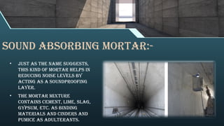 Sound Absorbing Mortar:-
• Just as the name suggests,
this kind of mortar helps in
reducing noise levels by
acting as a soundproofing
layer.
• The mortar mixture
contains cement, lime, slag,
gypsum, etc. as binding
materials and cinders and
pumice as adulterants.
 