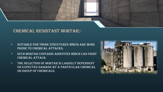 Chemical Resistant Mortar:-
• suitable for those structures which are more
prone to chemical attacks.
• Such mortar contains additives which can fight
chemical attack.
• The selection of mortar is largely dependent
on expected damage by a particular chemical
or group of chemicals.
 